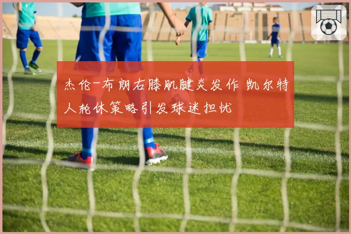杰伦-布朗右膝肌腱炎发作 凯尔特人轮休策略引发球迷担忧