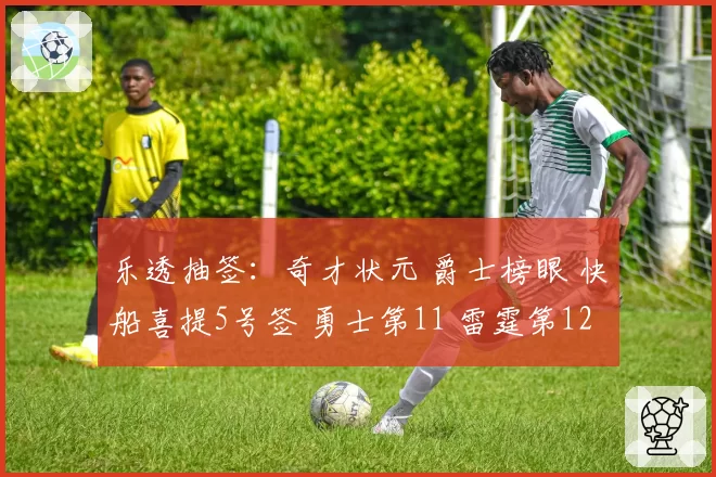 乐透抽签：奇才状元 爵士榜眼 快船喜提5号签 勇士第11 雷霆第12