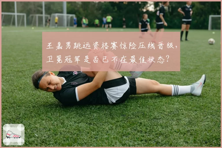 王嘉男跳远资格赛惊险压线晋级，卫冕冠军是否已不在最佳状态？