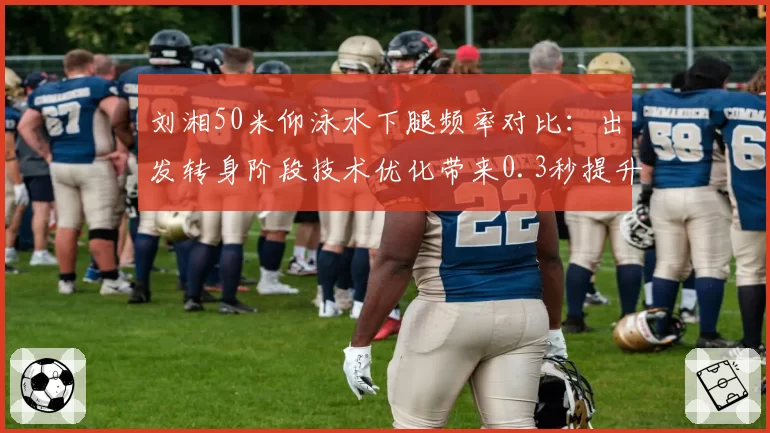 刘湘50米仰泳水下腿频率对比：出发转身阶段技术优化带来0.3秒提升