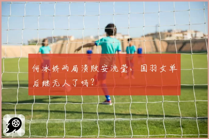 何冰娇两局溃败安洗莹，国羽女单后继无人了吗？