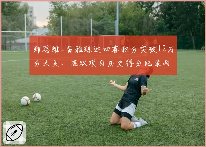 郑思维_黄雅琼巡回赛积分突破12万分大关，混双项目历史得分纪录两年无人能破