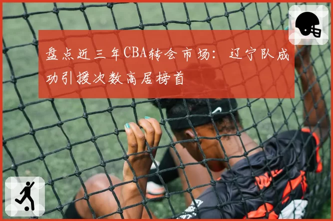 盘点近三年CBA转会市场:辽宁队成功引援次数高居榜首