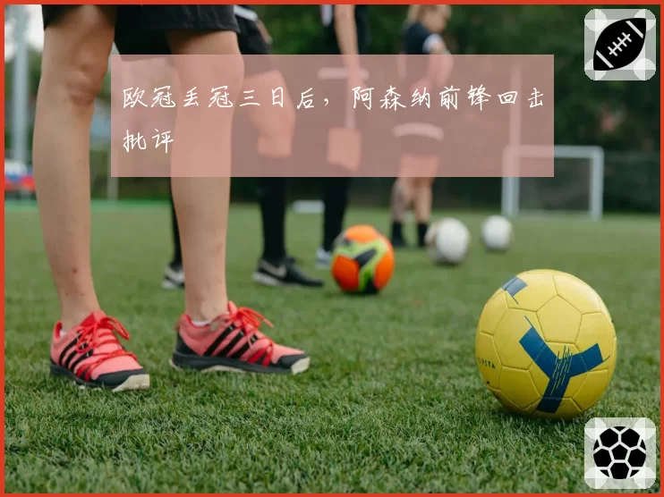 欧冠丢冠三日后,阿森纳前锋回击批评
