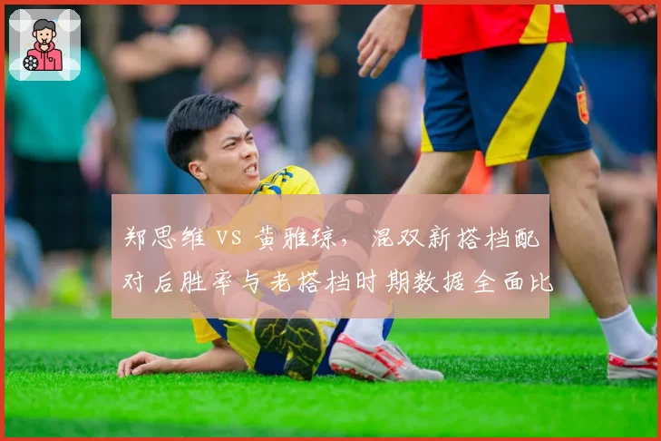 郑思维 vs 黄雅琼,混双新搭档配对后胜率与老搭档时期数据全面比较