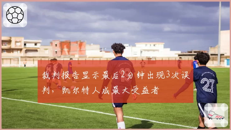 裁判报告显示最后2分钟出现3次误判,凯尔特人成最大受益者