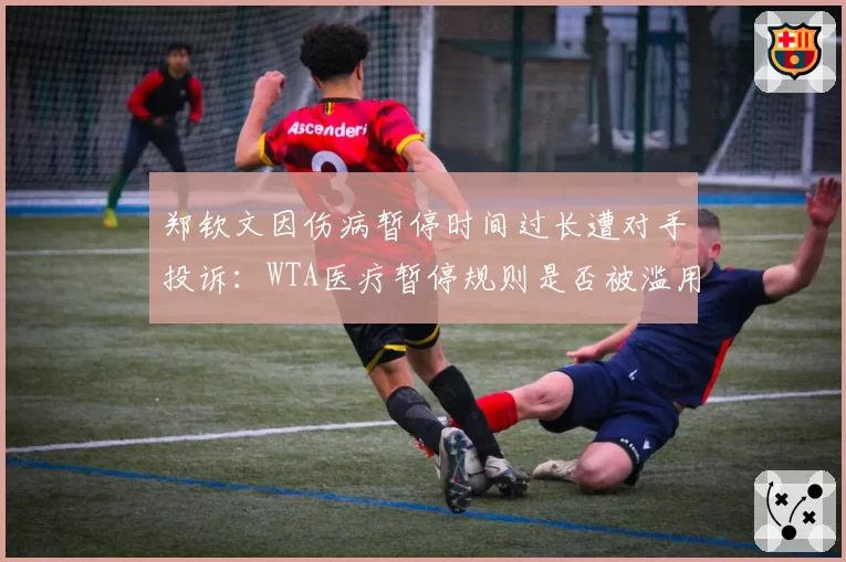 郑钦文因伤病暂停时间过长遭对手投诉：WTA医疗暂停规则是否被滥用？