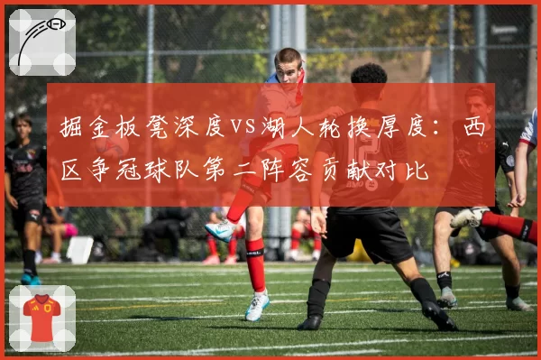 掘金板凳深度vs湖人轮换厚度:西区争冠球队第二阵容贡献对比