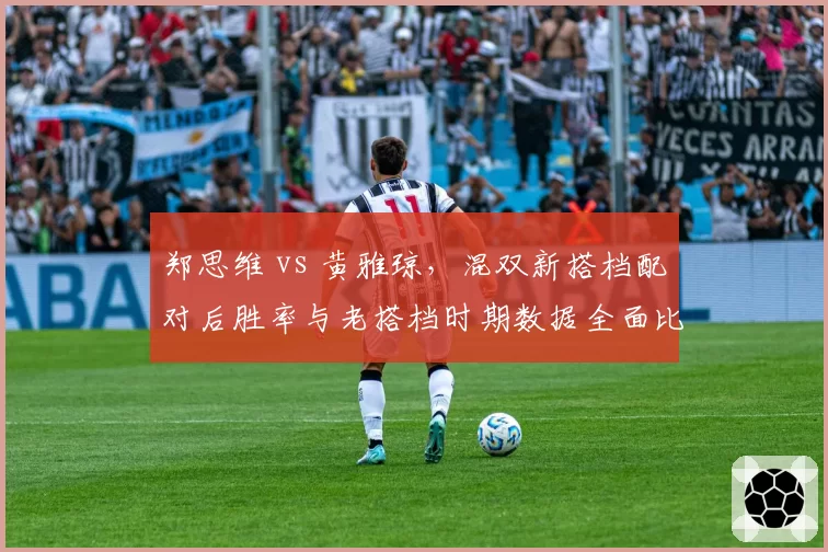 郑思维 vs 黄雅琼,混双新搭档配对后胜率与老搭档时期数据全面比较