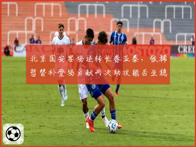 北京国安客场逆转长春亚泰，张稀哲替补登场贡献两次助攻能否坐稳主力？