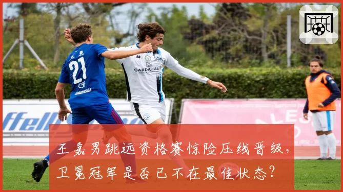 王嘉男跳远资格赛惊险压线晋级，卫冕冠军是否已不在最佳状态？