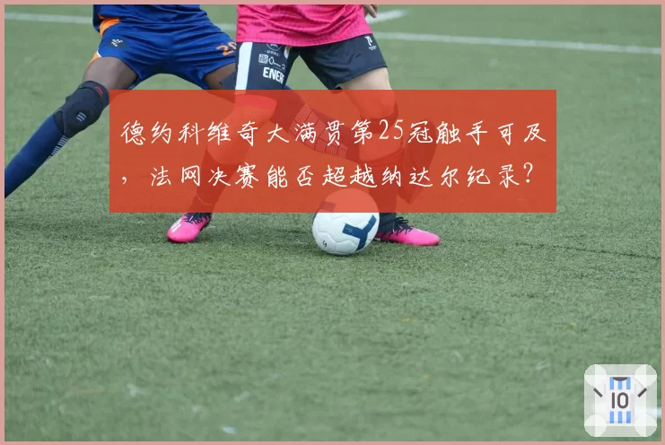 德约科维奇大满贯第25冠触手可及,法网决赛能否超越纳达尔纪录?