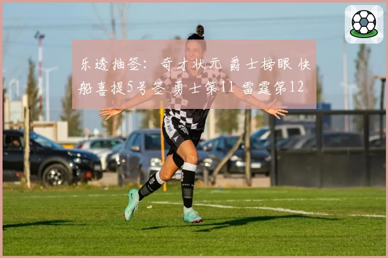 乐透抽签:奇才状元 爵士榜眼 快船喜提5号签 勇士第11 雷霆第12