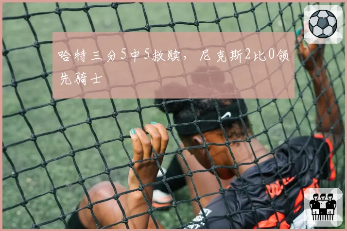 哈特三分5中5救赎，尼克斯2比0领先骑士