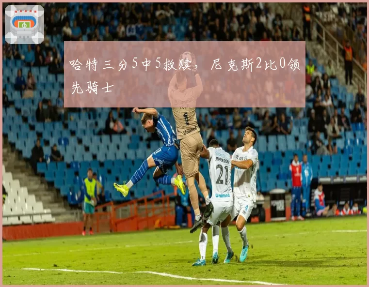 哈特三分5中5救赎，尼克斯2比0领先骑士