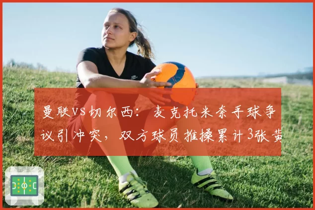 曼联vs切尔西:麦克托米奈手球争议引冲突,双方球员推搡累计3张黄牌