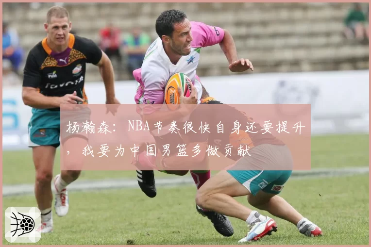 杨瀚森:NBA节奏很快自身还要提升,我要为中国男篮多做贡献