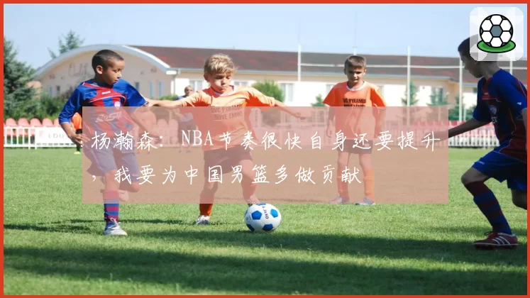 杨瀚森:NBA节奏很快自身还要提升,我要为中国男篮多做贡献