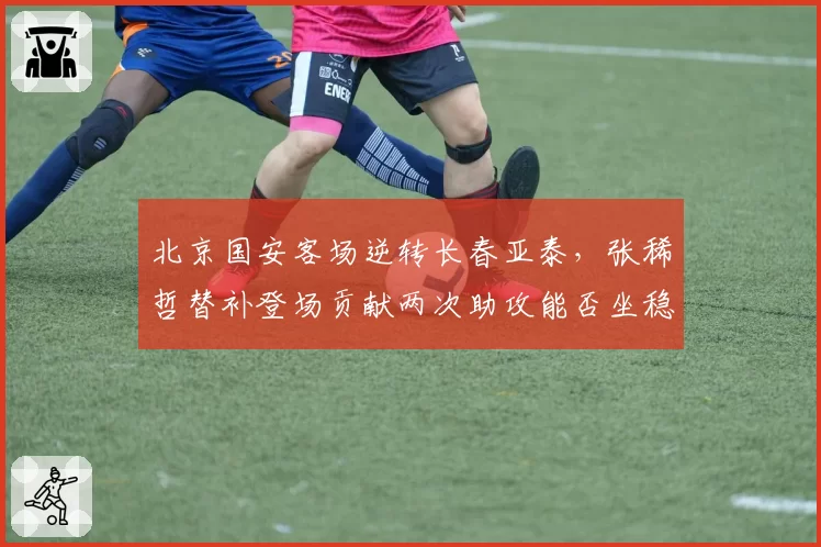 北京国安客场逆转长春亚泰，张稀哲替补登场贡献两次助攻能否坐稳主力？