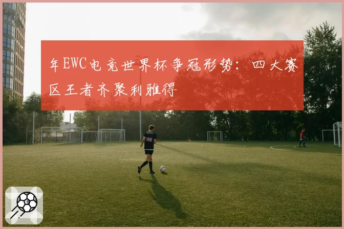 年EWC电竞世界杯争冠形势:四大赛区王者齐聚利雅得