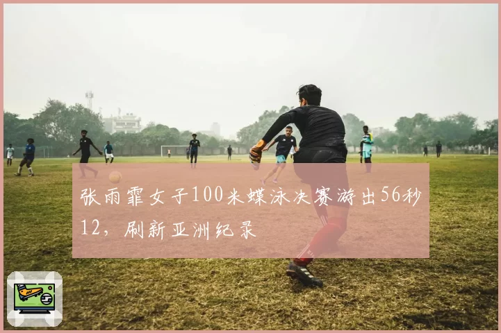 张雨霏女子100米蝶泳决赛游出56秒12,刷新亚洲纪录
