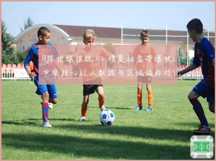 B席控球摆脱 vs 穆夏拉盘带爆破:中场核心过人数据与区域偏好对比