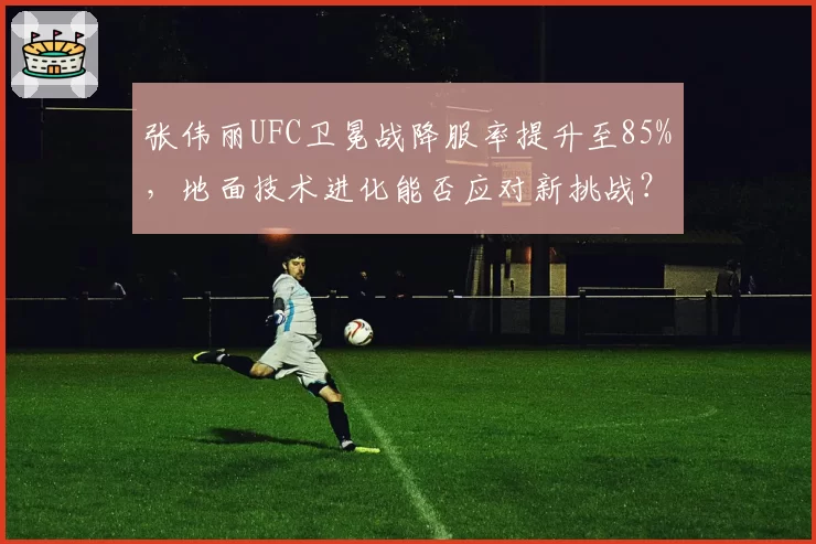 张伟丽UFC卫冕战降服率提升至85%，地面技术进化能否应对新挑战？