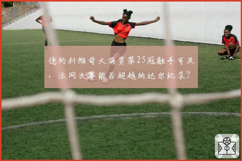 德约科维奇大满贯第25冠触手可及,法网决赛能否超越纳达尔纪录?