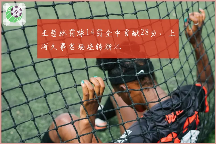 王哲林罚球14罚全中贡献28分,上海久事客场逆转浙江