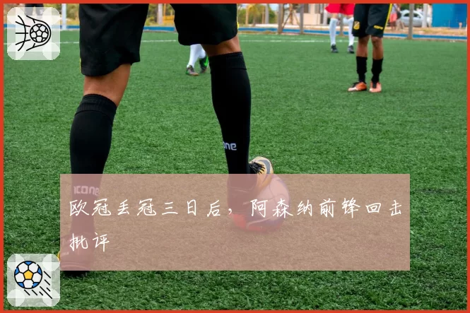 欧冠丢冠三日后,阿森纳前锋回击批评