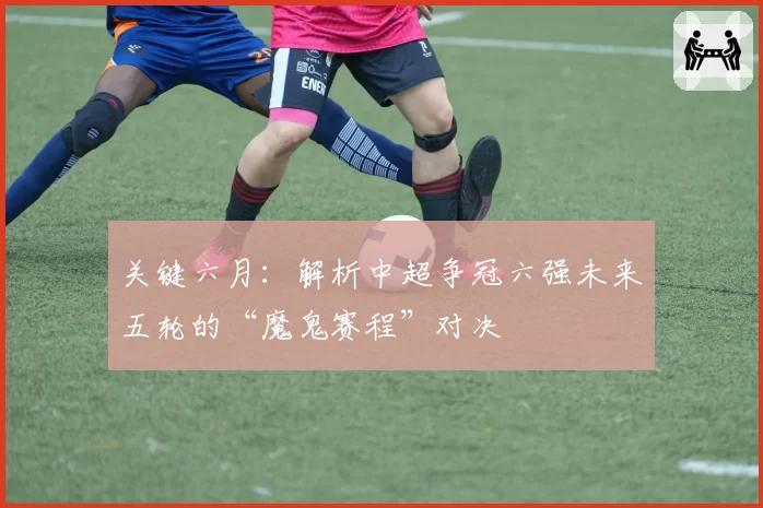 关键六月：解析中超争冠六强未来五轮的“魔鬼赛程”对决